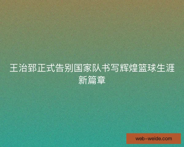 王治郅正式告别国家队书写辉煌篮球生涯新篇章