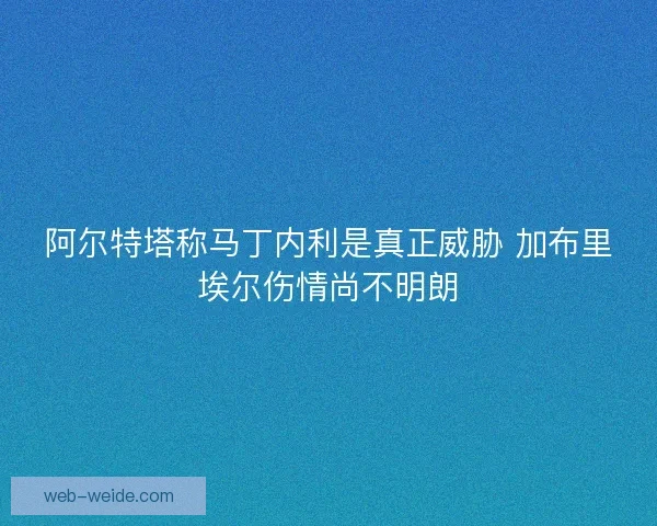 阿尔特塔称马丁内利是真正威胁 加布里埃尔伤情尚不明朗 阿尔特塔称马丁内利是真正威胁 加布里埃尔伤情尚不明朗