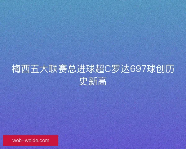 梅西五大联赛总进球超C罗达697球创历史新高 梅西五大联赛总进球超C罗达697球创历史新高