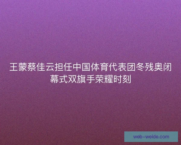 王蒙蔡佳云担任中国体育代表团冬残奥闭幕式双旗手荣耀时刻 王蒙蔡佳云担任中国体育代表团冬残奥闭幕式双旗手荣耀时刻
