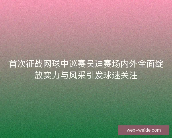 首次征战网球中巡赛吴迪赛场内外全面绽放实力与风采引发球迷关注 首次征战网球中巡赛吴迪赛场内外全面绽放实力与风采引发球迷关注