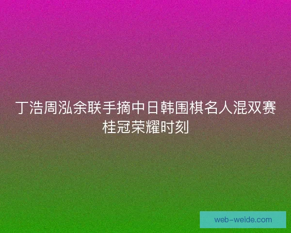 丁浩周泓余联手摘中日韩围棋名人混双赛桂冠荣耀时刻