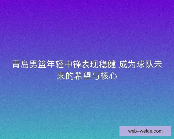 青岛男篮年轻中锋表现稳健 成为球队未来的希望与核心